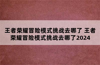 王者荣耀冒险模式挑战去哪了 王者荣耀冒险模式挑战去哪了2024